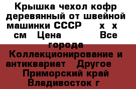 Крышка чехол кофр деревянный от швейной машинки СССР 50.5х22х25 см › Цена ­ 1 000 - Все города Коллекционирование и антиквариат » Другое   . Приморский край,Владивосток г.